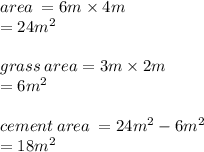 area \:  = 6m \times 4m \\  = 24 {m}^{2}  \\  \\ grass \: area = 3m \times 2m \\  = 6 {m}^{2}  \\  \\ cement \: area \:  = 24  {m}^{2} - 6 {m}^{2}  \\  = 18 {m}^{2}