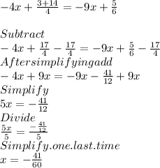 -4x+\frac{3+14}{4} =-9x+\frac{5}{6} \\\\Subtract\\-4x+\frac{17}{4} - \frac{17}{4}  =-9x+\frac{5}{6} - \frac{17}{4}\\After simplifying add\\-4x + 9x  =-9x- \frac{41}{12} + 9x\\Simplify\\5x = -  \frac{41}{12}\\Divide\\\frac{5x}{5} = \frac{-\frac{41}{12}}{5} \\Simplify.one.last.time\\x=-\frac{41}{60}