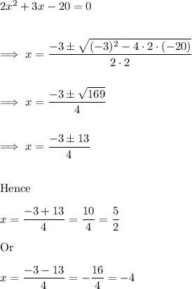 2x^2 +3x -20 =0\\\\\\\implies x = \dfrac{-3 \pm \sqrt{(-3)^2 - 4 \cdot 2 \cdot (-20)}}{2 \cdot 2}\\\\\\\implies x = \dfrac{-3 \pm \sqrt{169}}{4}\\\\\\\implies x = \dfrac{-3\pm 13} 4 \\\\\\\text{Hence} \\\\x = \dfrac{-3+ 13}{4} = \dfrac{10} 4 = \dfrac{5}2\\\\\text{Or}\\\\x= \dfrac{-3-13}4 = -\dfrac{16}4 =-4