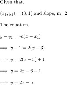 \text{Given that,}\\\\(x_1,y_1)=(3,1) ~ \text{and slope, m=2}\\\\\text{The equation,}\\\\y-y_1 = m(x-x_1)\\\\\implies y -1 = 2(x -3) \\\\\implies y = 2(x-3) +1 \\\\\implies y =2x-6 +1\\\\\implies y =2x -5
