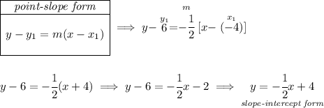 \begin{array}{|c|ll} \cline{1-1} \textit{point-slope form}\\ \cline{1-1} \\ y-y_1=m(x-x_1) \\\\ \cline{1-1} \end{array}\implies y-\stackrel{y_1}{6}=\stackrel{m}{-\cfrac{1}{2}}[x-\stackrel{x_1}{(-4)}] \\\\\\ y-6=-\cfrac{1}{2}(x+4)\implies y-6=-\cfrac{1}{2}x-2\implies \underset{\textit{slope-intercept form}}{y=-\cfrac{1}{2}x+4}