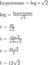 \text{hypotenuse} = \text{leg}*\sqrt{2}\\\\\text{leg} = \frac{\text{hypotenuse}}{\sqrt{2}}\\\\\text{t} = \frac{24}{\sqrt{2}}\\\\\text{t} = \frac{24\sqrt{2}}{\sqrt{2}*\sqrt{2}}\\\\\text{t} = \frac{24\sqrt{2}}{2}\\\\t = 12\sqrt{2}\\\\