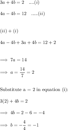 3a+4b =2~~~....(i)\\\\4a-4b = 12~~~.....(ii)\\\\\\(ii) + (i)\\\\4a-4b +3a+4b = 12 +2\\\\\\\implies 7a = 14\\\\\implies a = \dfrac {14}7 = 2\\\\\\\text{Substitute a = 2 in equation (i):}\\\\3(2) +4b =2\\\\\implies 4b =2-6 = -4\\\\\implies b = - \dfrac44 =-1
