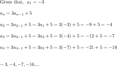 \\\text{Given that,}~~a_1  =-3\\\\a_n = 3a_{n-1} +5 \\\\a_2 = 3a_{2-1} +5 = 3a_1 +5 = 3(-3) +5 = -9 +5 =-4\\\\a_3 = 3a_{3-1} +5  =3a_2 +5 = 3(-4) +5 = -12 +5 =-7\\\\a_4 = 3a_{4-1} +5 = 3a_3 +5  = 3(-7) +5 = -21+5=-16\\\\\\-3,-4,-7,-16....
