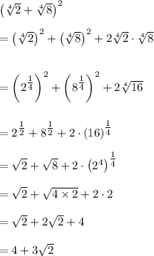 \left( \sqrt[4]{2} + \sqrt[4]{8} \right)^2\\\\=\left(\sqrt[4]2\right)^2 + \left(\sqrt[4]8\right)^2  + 2 \sqrt[4]2 \cdot \sqrt[4]8\\\\\\= \left(2^{\tfrac 14} \right)^2 + \left(8^{\tfrac 14} \right)^2+2\sqrt[4]{16}\\\\\\= 2^{\tfrac 12} +8^{\tfrac 12} + 2 \cdot \left(16\right)^{\tfrac 14}\\\\=\sqrt 2 +\sqrt 8+2 \cdot \left(2^4\right)^{\tfrac 14}\\\\=\sqrt 2 + \sqrt{4\times 2}+2\cdot 2\\\\=  \sqrt 2 + 2\sqrt 2+4\\\\=4+ 3\sqrt 2