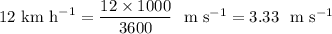 12~ \text{km} ~ \text{h}^{-1} = \dfrac{12 \times 1000}{3600} ~~ \text{m s}^{-1} = 3.33 ~~ \text{m s}^{-1}