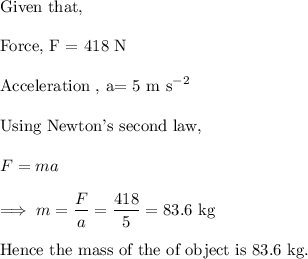 \text{Given that,}\\\\\text{Force, F = 418 N}\\\\\text{Acceleration , a= 5 m s}^{-2}\\\\\text{Using Newton's second law,}\\\\F = ma \\\\\implies m = \dfrac{F}{a} = \dfrac{418}{5} = 83.6 ~ \text{kg}\\\\\text{Hence the mass of the of object is 83.6 kg.}