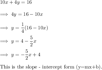 10x+4y=16\\\\\implies 4y = 16-10x\\\\\implies y =\dfrac14(16-10x)\\\\\implies y = 4 - \dfrac 52 x\\\\\implies y=-\dfrac 52 x +4\\\\\text{This is the slope - intercept form (y=mx+b).}