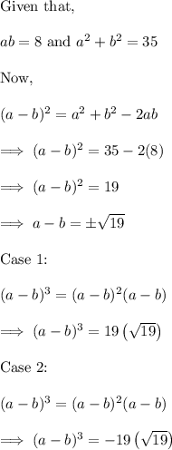 \text{Given that,}\\\\ab  = 8 ~ \text{and}~ a^2 +b^2 = 35\\\\\text{Now,}\\\\(a-b)^2 = a^2 +b^2 -2ab\\\\\implies (a-b)^2 =35 - 2 (8) \\\\\implies (a-b)^2 = 19\\\\\implies a-b = \pm\sqrt{19}\\\\\text{Case 1:}\\\\(a-b)^3 = (a-b)^2(a-b)\\\\\implies (a-b)^3 = 19 \left(\sqrt{19}\right)\\\\\text{Case 2:}\\\\(a-b)^3 = (a-b)^2(a-b)\\\\\implies (a-b)^3 = -19 \left(\sqrt{19}\right)