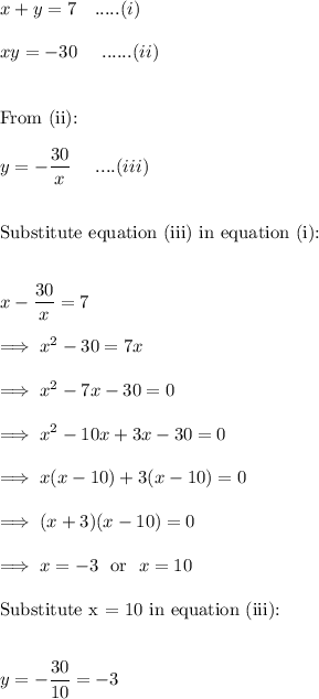 x + y = 7~~~.....(i)\\\\xy=-30~~~~......(ii)\\\\\\\text{From (ii):}\\\\y= -\dfrac{30}x~~~~....(iii)\\\\\\\text{Substitute equation (iii) in equation (i):}\\\\\\x- \dfrac{30}x = 7\\\\\implies x^2 -30 = 7x\\\\\implies x^2 -7x -30 =0\\\\\implies x^2 -10x +3x -30 =0\\\\\implies x(x-10) +3(x-10) =0\\\\\implies (x+3)(x-10)=0\\\\\implies x = -3 ~~\text{or}~~ x=10\\\\\text{Substitute x = 10 in equation (iii):}\\\\\\y= -\dfrac{30}{10} =-3\\\\