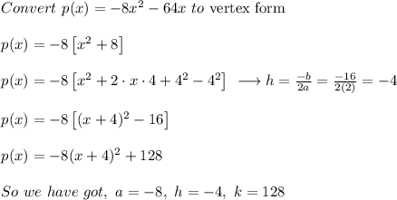 \begin{array}{l}Convert\ p(x)=-8x^2-64x\ to\ \text{vertex form}\\\\p(x)=-8\left[x^2+8\right]\\\\p(x)=-8\left[x^2+2\cdot x\cdot4+4^2-4^2\right]\ \longrightarrow h=\frac{-b}{2a}=\frac{-16}{2\left(2\right)}=-4\\\\p(x)=-8\left[(x+4)^2-16\right]\\\\p(x)=-8(x+4)^2+128\\\\So\ we\ have\ got,\ a=-8,\ h=-4,\ k=128\end{array}