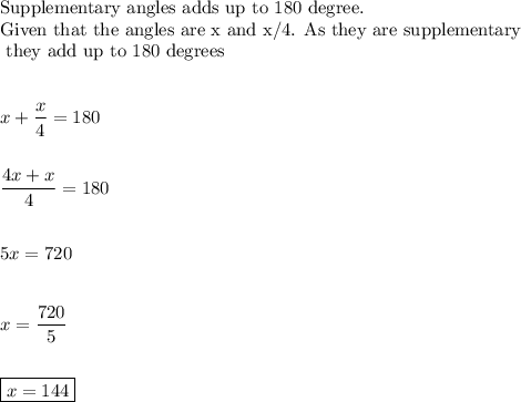 \text{Supplementary angles adds up to 180 degree.}\\\text{Given that the angles are x and x/4. As they are supplementary}\\\text{ they add up to 180 degrees}\\\\\\ x+\dfrac{x}{4}=180\\\\\\\dfrac{4x+x}{4}=180\\\\\\5x=720\\\\\\x=\dfrac{720}{5}\\\\\\\boxed{x=144}