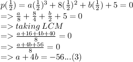 p( \frac{1}{2} ) = a( \frac{1}{2}) {}^{3}  + 8( \frac{1}{2} ) {}^{2}  + b( \frac{1}{2} ) + 5 = 0 \\  =    \frac{a}{8}  +  \frac{8}{4}  + \frac{b}{2}  + 5 = 0 \\  =  taking \: LCM \\  =    \frac{a + 16 + 4b + 40}{8} = 0  \\   =   \frac{a + 4b + 56}{8}  = 0 \\   =   a + 4b =  - 56...(3)