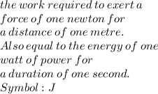 the \:  work \:  required \:  to \:  exert  \: a  \\ force  \: of \:  one \:  newton  \: for  \:  \\ a \:  distance  \: of  \: one \:  metre. \\  Also  \: equal \:  to \:  the \:  energy \:  of  \: one  \:  \\ watt  \: of  \: power \:  for \:   \\ a \:  duration \:  of \:  one \:  second.  \\ Symbol: J