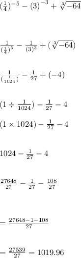 ( \frac{1}{4} ) {}^{ - 5}  -  {(3)}^{ - 3}  +  \sqrt[3]{ - 64}  \\  \\  \\  \\  \frac{1}{ {( \frac{1}{4}) }^{5} }  -  \frac{1}{ {(3)}^{3} }  +  ( \sqrt[3]{ - 64}  ) \\  \\  \\  \frac{1}{( \frac{1}{1024} )}  -  \frac{1}{27}  + ( - 4) \\  \\  \\ (1 \div  \frac{1}{1024} ) -  \frac{1}{27}   - 4\\  \\ (1 \times 1024) -  \frac{1}{27}  - 4 \\  \\  \\ 1024 -  \frac{1}{27}  - 4 \\  \\  \\  \frac{27648}{27}  -  \frac{1}{27}  -  \frac{108}{27}  \\  \\  \\  \\  =  \frac{27648 - 1 - 108 }{27}  \\  \\  \\  =  \frac{27539}{27}   = 1019.96