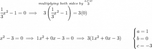 \cfrac{1}{3}x^2-1=0\implies \stackrel{\textit{multiplying both sides by }\stackrel{LCD}{3}}{3\left( \cfrac{1}{3}x^2-1 \right)=3(0)} \\\\\\ x^2-3=0\implies 1x^2+0x-3=0\implies 3(1x^2+0x-3)\qquad \begin{cases} a = 1\\ b = 0\\ c = -3 \end{cases}