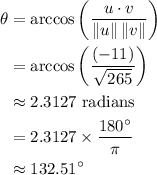 \begin{aligned} \theta &= \arccos\left(\frac{u \cdot v}{\| u \| \, \| v \|}\right) \\ &= \arccos\left(\frac{(-11)}{\sqrt{265}}\right) \\ & \approx \text{$2.3127$ radians} \\ &= 2.3127 \times \frac{180^{\circ}}{\pi} \\ &\approx 132.51^{\circ}\end{aligned}