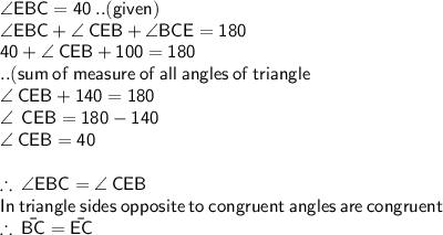 \sf \angle EBC = 40 \degree \: ..(given) \\\sf \angle EBC   +   \angle \: CEB  +  \angle BCE = 180 \degree \\ \sf 40 + \angle \: CEB + 100 = 180 \: \\  \sf ..(sum \: of \: measure \: of \: all \: angles \: of \: triangle  \\ \sf \angle \: CEB  + 140 = 180 \\\angle \:  \sf \: CEB  = 180 - 140  \\ \sf \: \angle \: CEB = 40 \degree \\  \\    \sf   \therefore \: \angle EBC  =  \angle \: CEB  \\  \sf \: In \:triangle \: sides \: opposite \: to \: congruent \: angles \: are \: congruent  \\  \therefore \: \sf{ \bar{BC}} = \sf{ \bar{EC}}