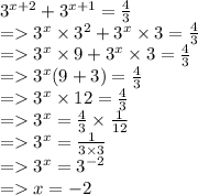 {3}^{x + 2}  + 3 ^{x + 1}  =   \frac{4}{3}  \\  =    {3}^{x}   \times   {3}^{2}  +  {3}^{x}   \times  3 =  \frac{4}{3}  \\  =    {3}^{x}  \times 9 +  {3}^{x}  \times 3 =  \frac{4}{3}  \\  =    {3}^{x} (9 + 3) =  \frac{4}{3}  \\  =    {3}^{x}  \times 12 =  \frac{4}{3}  \\  =    {3}^{x}  =  \frac{4}{3}  \times  \frac{1}{12}  \\  =    {3}^{x}  =  \frac{1}{3 \times 3}  \\  =    {3}^{x} =   {3}^{ - 2}  \\  =   x =  - 2