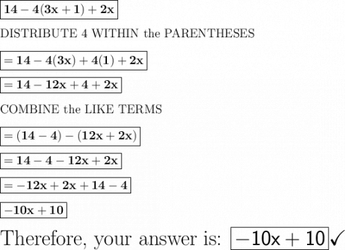 \large\boxed{\mathbf{14 - 4(3x + 1) + 2x}}\\\\\large\text{DISTRIBUTE 4 WITHIN the PARENTHESES}\\\\\large\boxed{\mathbf{= 14 - 4(3x) + 4(1) + 2x}}\\\\\large\boxed{\mathbf{= 14 - 12x + 4 + 2x}}\\\\\large\text{COMBINE the LIKE TERMS}\\\\\large\boxed{= \mathbf{(14 - 4) - (12x + 2x)}}\\\\\large\boxed{= \mathbf{14 - 4 - 12x + 2x}}\\\\\large\boxed{= \mathbf{-12x + 2x + 14 - 4}}\\\\\large\boxed{\mathbf{-10x + 10}}\\\\\huge\text{Therefore, your answer is: \boxed{\mathsf{-10x + 10}}}\huge\checkmark