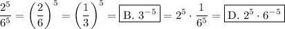 \displaystyle \\\frac{2^5}{6^5}=\left(\frac{2}{6}\right)^5=\left(\frac{1}{3}\right)^5=\boxed{\text{B. }3^{-5}}=2^5\cdot \frac{1}{6^5}=\boxed{\text{D. }2^5\cdot 6^{-5}}