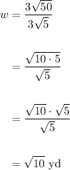 \displaystyle \begin{aligned} w & = \frac{3\sqrt{50}}{3\sqrt{5}} \\ \\ & = \frac{\sqrt{10 \cdot 5}}{\sqrt{5}} \\ \\ & = \frac{\sqrt{10}\cdot \sqrt{5}}{\sqrt{5}} \\ \\ &= \sqrt{10} \text{ yd}\end{aligned}