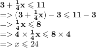 \mathbf{3 +  \frac{1}{4} x \leqslant 11 } \\   =   \mathbf{(3 +  \frac{1}{4}x) - 3 \leqslant 11 - 3 } \\  =   \mathbf{ \frac{1}{4}x \leqslant 8 }  \:  \:  \:  \:  \:  \:  \:  \:  \:  \:  \:  \:  \:  \:  \:  \:  \:  \:  \:  \: \\  =   \mathbf{4 \times  \frac{1}{4}x \leqslant 8 \times 4 }  \:  \:  \:  \\\  =   \mathbf \red{x \leqslant 24} \:  \:  \:  \:  \:  \:  \:  \:  \:  \:  \:  \:  \:  \:  \:  \:  \:  \:  \:  \:  \:  \: