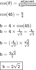 { \tt{ \cos( \theta) =  \frac{adjacent}{hypotenuse}  }} \\  \\ { \tt{ \cos(45 \degree)  =  \frac{b}{4} }} \\  \\ { \tt{b = 4 \times  \cos(45 \degree) }} \\ { \tt{b = 4 \times  \frac{1}{ \sqrt{2}  }  =  \frac{4}{ \sqrt{2} } }} \\  \\  { \tt{b = ( \frac{4}{ \sqrt{2} }) \times  \frac{ \sqrt{2} }{ \sqrt{2} }  }} \\  \\ { \tt{b =  \frac{4 \sqrt{2} }{2} }} \\  \\ { \boxed{ \tt{ \: b = 2 \sqrt{2}  \: }}}