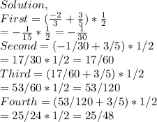 Solution,\\First=(\frac{-2}{3} +\frac{3}{5} )*\frac{1}{2} \\=-\frac{1}{15} *\frac{1}{2} =-\frac{1}{30} \\Second=(-1/30+3/5)*1/2\\=17/30*1/2=17/60\\Third=(17/60+3/5)*1/2\\=53/60*1/2=53/120\\Fourth=(53/120+3/5)*1/2\\=25/24*1/2=25/48