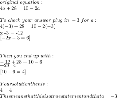 original~equation:\\4a + 28 = 10 - 2a \\\\To~check~your ~answer~plug~in~-3~for ~a:\\4(-3)+28=10-2(-3)\\[4 x -3 = -12] [ -2 x -3 = 6]\\\\\\Then~you~end~up~with:\\-12+28=10-6\\\\[-12+28=4] [ 10-6=4]\\\\Your solution then is:\\4=4\\This means that this is a true statement and that a=-3