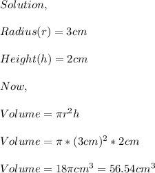 Solution,\\\\Radius(r)=3cm\\\\Height(h)=2cm\\\\Now,\\\\Volume=\pi r^{2} h\\\\Volume=\pi *(3cm)^{2} *2cm\\\\Volume=18\pi cm^{3} =56.54cm^{3}