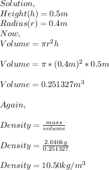 Solution,\\Height(h)=0.5m\\Radius(r)=0.4m\\Now, \\Volume=\pi r^{2} h\\\\Volume=\pi *(0.4m)^{2} *0.5m\\\\Volume=0.251327m^{3} \\\\Again,\\\\Density=\frac{mass}{volume} \\\\Density=\frac{2.640kg}{0.251327} \\\\Density=10.50kg/m^{3}