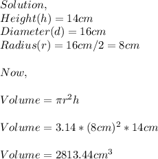 Solution,\\Height(h)=14cm\\Diameter(d)=16cm\\Radius(r)=16cm/2=8cm\\\\Now,\\\\Volume=\pi r^{2}h \\\\Volume=3.14*(8cm)^{2} *14cm\\\\Volume=2813.44cm^{3}