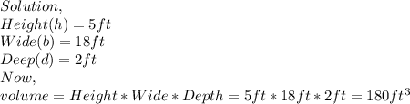Solution,\\Height(h)=5ft\\Wide(b)=18ft\\Deep(d)=2ft\\Now,\\volume=Height*Wide*Depth=5ft*18ft*2ft=180ft^{3}
