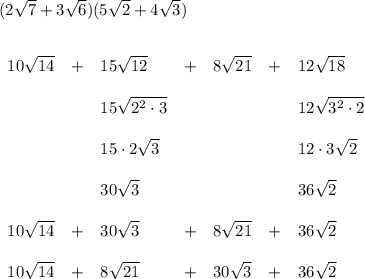 (2\sqrt{7}+3\sqrt{6})(5\sqrt{2}+4\sqrt{3}) \\\\\\ \begin{array}{lllllll} 10\sqrt{14}&+&15\sqrt{12}&+&8\sqrt{21}&+&12\sqrt{18}\\\\ &&15\sqrt{2^2\cdot 3}&&&&12\sqrt{3^2\cdot 2}\\\\ &&15\cdot 2\sqrt{3}&&&&12\cdot 3\sqrt{2}\\\\ &&30\sqrt{3}&&&&36\sqrt{2}\\\\ 10\sqrt{14}&+&30\sqrt{3}&+&8\sqrt{21}&+&36\sqrt{2}\\\\ 10\sqrt{14}&+&8\sqrt{21}&+&30\sqrt{3}&+&36\sqrt{2} \end{array}