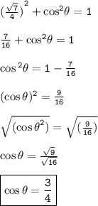 { \tt {( \frac{ \sqrt{7} }{4} )}^{2} +  { \cos }^{2} \theta = 1  } \\  \\ { \tt{ \frac{7}{16} +  { \cos}^{2}  \theta = 1 }} \\  \\ { \tt{ \cos {}^{2}  \theta = 1 -  \frac{7}{16}  }} \\  \\ { \tt{( \cos\theta) {}^{2}  =  \frac{9}{16}  }} \\  \\ { \tt{ \sqrt{ {( \cos \theta}^{2}) }  =  \sqrt{( \frac{9}{16}) } }} \\  \\  { \tt{ \cos \theta =  \frac{ \sqrt{9} }{ \sqrt{16} } }} \\  \\ { \boxed{ \tt{ \cos \theta =  \frac{3}{4}  }}}