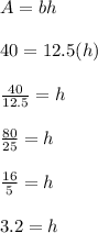 A=bh\\\\40=12.5(h)\\\\\frac{40}{12.5}=h\\ \\\frac{80}{25}=h\\ \\\frac{16}{5}=h\\ \\3.2=h