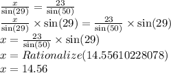\frac{x}{ \sin(29) }  =  \frac{23}{ \sin(50) } \\   \frac{x}{ \sin(29) }  \times  \sin(29)  =  \frac{23}{ \sin(50) }  \times  \sin(29)  \\ x =  \frac{23}{ \sin(50) }  \times  \sin(29) \\  x = Rationalize(14.55610228078) \\ x = 14.56