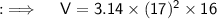 \quad :\implies\quad \sf {V = 3.14 \times (17)^2 \times 16 }