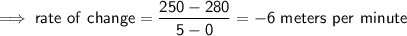 \implies \mathsf{rate \ of \ change =\dfrac{250-280}{5-0}=-6 \ meters \ per \ minute}