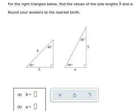 PLEASE HELP

For the right triangles below, find the values of the side lengths b and a .
Roun