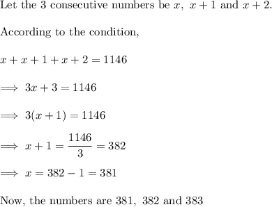 \text{Let the 3 consecutive numbers be}~ x,~x+1~ \text{and} ~x+2.\\\\\text{According to the condition,}\\\\x+x+1+x+2 = 1146\\\\\implies 3x +3 = 1146\\\\\implies 3(x+1) = 1146\\\\\implies x+1 = \dfrac{1146}3 = 382\\\\\implies x= 382-1 = 381\\\\\text{Now, the numbers are}~ 381,~382~\text{and}~383