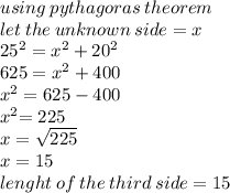 using \: pythagoras \: theorem \\ let \: the \: unknown \: side = x \\ 25 {}^{2}  = x {}^{2}  + 20 {}^{2}  \\ 625 = x {}^{2}  + 400 \\ x {}^{2}  = 625 - 400 \\ x {}^{2}  { = 225} \\ x =  \sqrt{225}   \\ x = 15 \\ lenght \: of \: the \: third \: side = 15