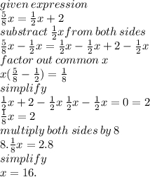 given \: expression \\  \frac{5}{8}x =  \frac{1}{2} x + 2 \\ substract \: \frac{1}{2} x from \: both \: sides \\ \frac{5}{8}x  - \frac{1}{2} x = \frac{1}{2} x  - \frac{1}{2} x  + 2 - \frac{1}{2} x  \\ factor \: out \: common \: x \\ x( \frac{5}{8}  -  \frac{1}{2} ) =  \frac{1}{8}  \\ simplify \\ \frac{1}{2} x  + 2 - \frac{1}{2} x \:  \frac{1}{2} x -  \frac{1}{2} x = 0 = 2 \\  \frac{1}{8} x = 2 \\ multiply \: both \: sides \: by \: 8 \\ 8. \frac{1}{8} x = 2.8 \\ simplify \\ x = 16.