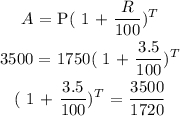 \begin{gathered} A\text{ = P( 1 + }\frac{R}{100})^T \\ 3500\text{ = 1750( 1 + }\frac{3.5}{100})^T \\ \text{( 1 + }\frac{3.5}{100})^T\text{ = }\frac{3500}{1720} \end{gathered}