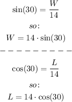 \begin{gathered} \sin (30)=\frac{W}{14} \\ so\colon \\ W=14\cdot\sin (30) \\ --------- \\ \cos (30)=\frac{L}{14} \\ so\colon \\ L=14\cdot\cos (30) \end{gathered}