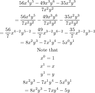 \begin{gathered} \frac{56x^4y^5-49x^3y^6-35x^2y^3}{7x^2y^2} \\ =\frac{56x^4y^5}{7x^2y^2}-\frac{49x^3y^6}{7x^2y^2}-\frac{35x^2y^3}{7x^2y^2} \\ =\frac{56}{7}x^{4-2}y^{5-2}-\frac{49}{7}x^{3-2}y^{6-2}-\frac{35}{7}x^{2-2}y^{3-2} \\ =8x^2y^3-7x^1y^4-5x^0y^1 \\ \text{Note that} \\ x^0=1 \\ x^1=x \\ y^1=y \\ 8x^2y^3-7x^1y^4-5x^0y^1 \\ =8x^2y^3-7xy^4-5^{}y^{} \end{gathered}